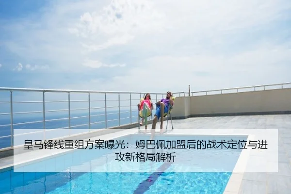 皇马锋线重组方案曝光：姆巴佩加盟后的战术定位与进攻新格局解析