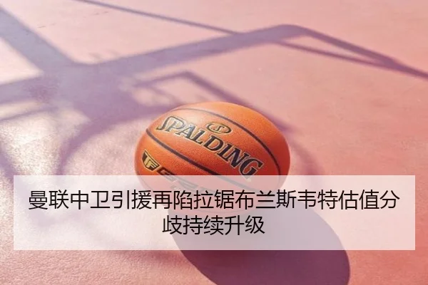 曼联中卫引援再陷拉锯布兰斯韦特估值分歧持续升级