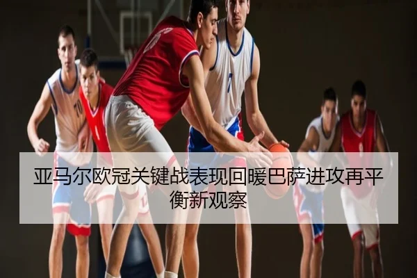 亚马尔欧冠关键战表现回暖巴萨进攻再平衡新观察