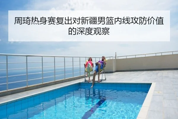 周琦热身赛复出对新疆男篮内线攻防价值的深度观察