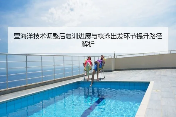 覃海洋技术调整后复训进展与蝶泳出发环节提升路径解析