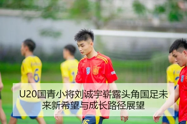 U20国青小将刘诚宇崭露头角国足未来新希望与成长路径展望