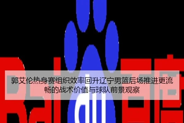 郭艾伦热身赛组织效率回升辽宁男篮后场推进更流畅的战术价值与球队前景观察