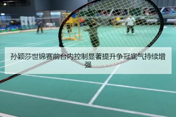 孙颖莎世锦赛前台内控制显著提升争冠底气持续增强