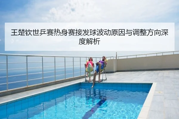 王楚钦世乒赛热身赛接发球波动原因与调整方向深度解析