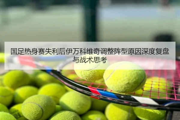 国足热身赛失利后伊万科维奇调整阵型原因深度复盘与战术思考