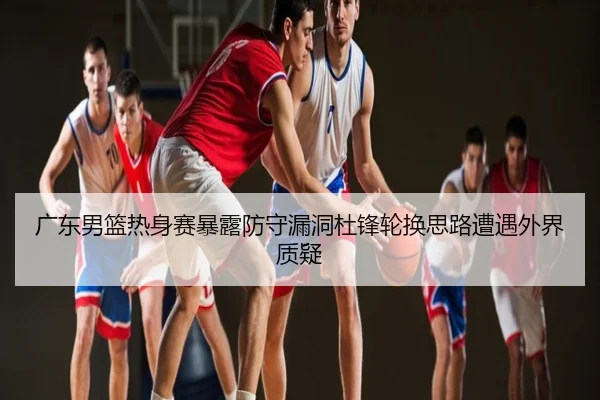 广东男篮热身赛暴露防守漏洞杜锋轮换思路遭遇外界质疑